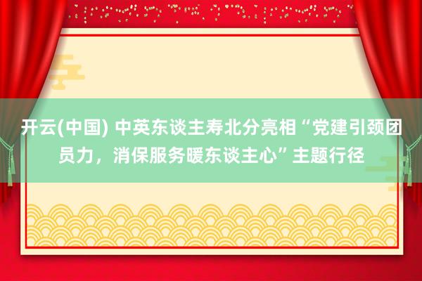 开云(中国) 中英东谈主寿北分亮相“党建引颈团员力，消保服务暖东谈主心”主题行径