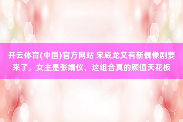 开云体育(中国)官方网站 宋威龙又有新偶像剧要来了，女主是张婧仪，这组合真的颜值天花板