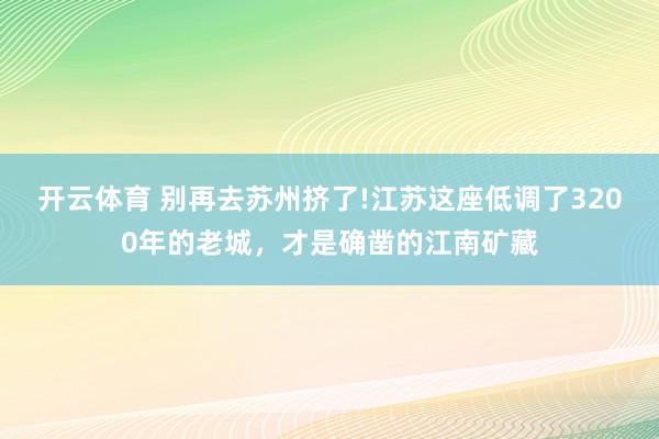 开云体育 别再去苏州挤了!江苏这座低调了3200年的老城，才是确凿的江南矿藏