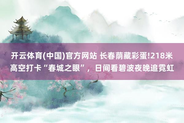开云体育(中国)官方网站 长春荫藏彩蛋!218米高空打卡“春城之眼”，日间看碧波夜晚追霓虹