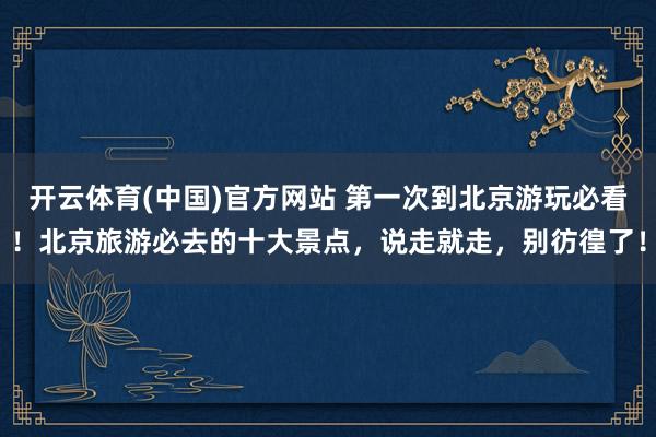 开云体育(中国)官方网站 第一次到北京游玩必看！北京旅游必去的十大景点，说走就走，别彷徨了！