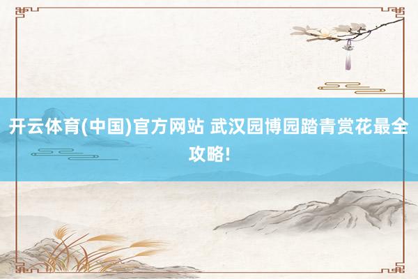 开云体育(中国)官方网站 武汉园博园踏青赏花最全攻略!