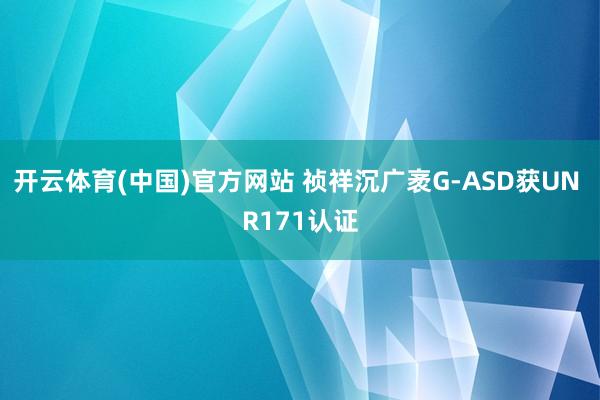 开云体育(中国)官方网站 祯祥沉广袤G-ASD获UN R171认证
