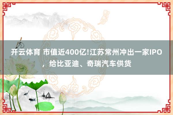 开云体育 市值近400亿!江苏常州冲出一家IPO，给比亚迪、奇瑞汽车供货