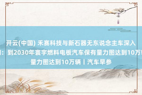 开云(中国) 禾赛科技与新石器无东说念主车深入联结；三部门：到2030年寰宇燃料电板汽车保有量力图达到10万辆丨汽车早参