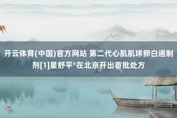开云体育(中国)官方网站 第二代心肌肌球卵白遏制剂[1]星舒平®在北京开出首批处方