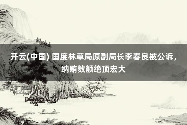 开云(中国) 国度林草局原副局长李春良被公诉，纳贿数额绝顶宏大