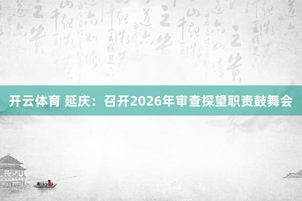 开云体育 延庆：召开2026年审查探望职责鼓舞会