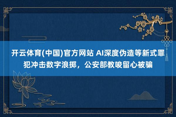 开云体育(中国)官方网站 AI深度伪造等新式罪犯冲击数字浪掷，公安部教唆留心被骗
