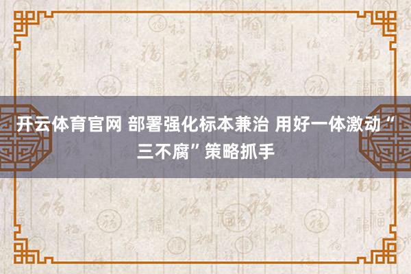 开云体育官网 部署强化标本兼治 用好一体激动“三不腐”策略抓手