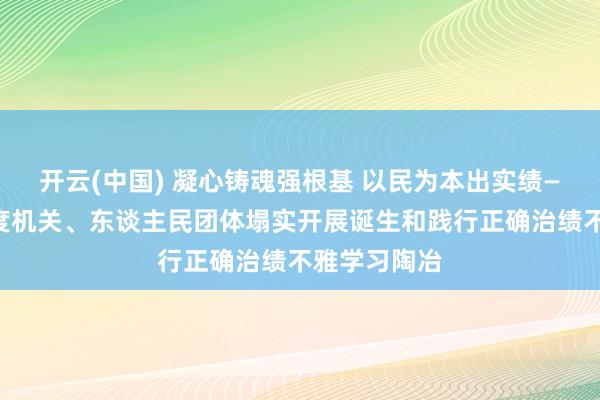 开云(中国) 凝心铸魂强根基 以民为本出实绩——中央和国度机关、东谈主民团体塌实开展诞生和践行正确治绩不雅学习陶冶