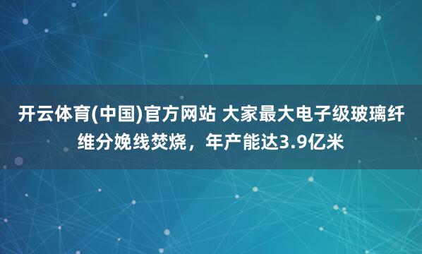 开云体育(中国)官方网站 大家最大电子级玻璃纤维分娩线焚烧，年产能达3.9亿米