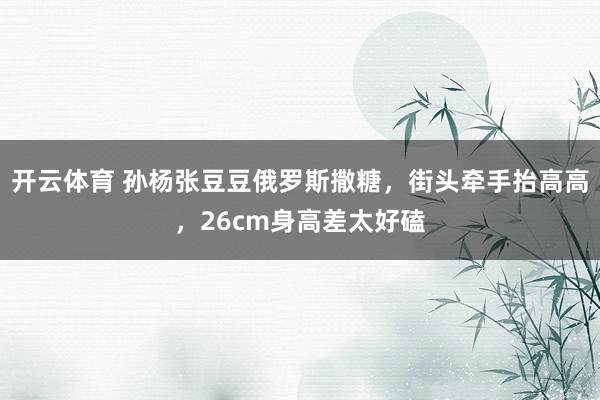 开云体育 孙杨张豆豆俄罗斯撒糖，街头牵手抬高高，26cm身高差太好磕