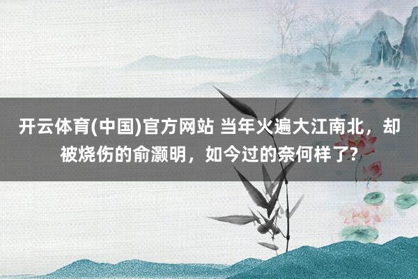开云体育(中国)官方网站 当年火遍大江南北，却被烧伤的俞灏明，如今过的奈何样了?