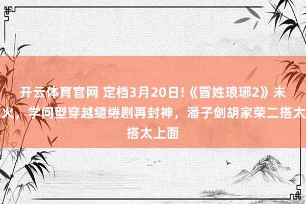 开云体育官网 定档3月20日!《冒姓琅琊2》未播先火，学问型穿越缱绻剧再封神，潘子剑胡家荣二搭太上面