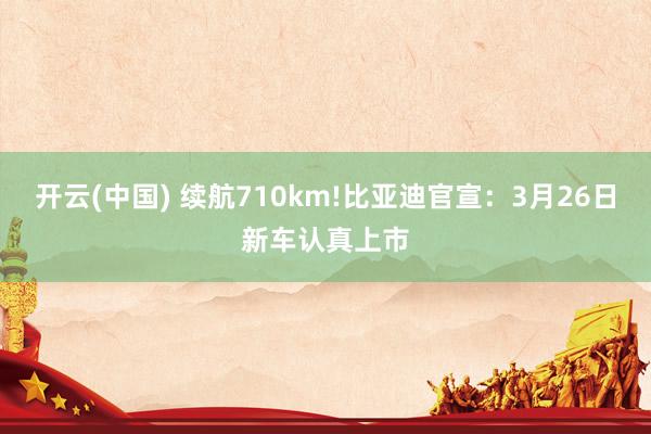 开云(中国) 续航710km!比亚迪官宣：3月26日新车认真上市