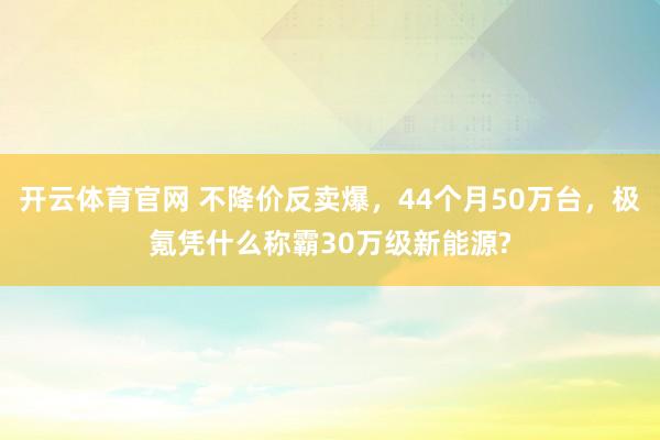 开云体育官网 不降价反卖爆，44个月50万台，极氪凭什么称霸30万级新能源?