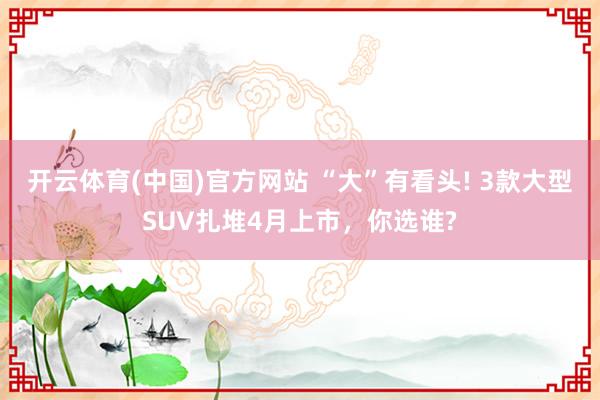 开云体育(中国)官方网站 “大”有看头! 3款大型SUV扎堆4月上市，你选谁?