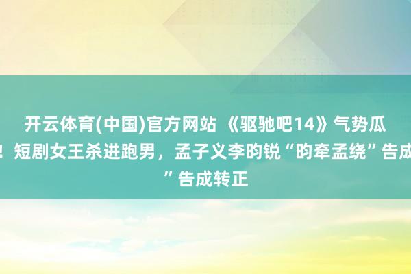 开云体育(中国)官方网站 《驱驰吧14》气势瓜来了！短剧女王杀进跑男，孟子义李昀锐“昀牵孟绕”告成转正