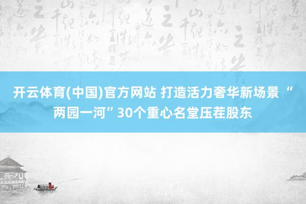 开云体育(中国)官方网站 打造活力奢华新场景 “两园一河”30个重心名堂压茬股东