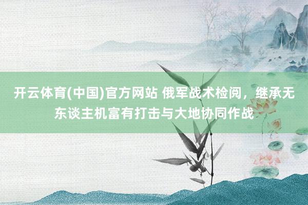 开云体育(中国)官方网站 俄军战术检阅，继承无东谈主机富有打击与大地协同作战
