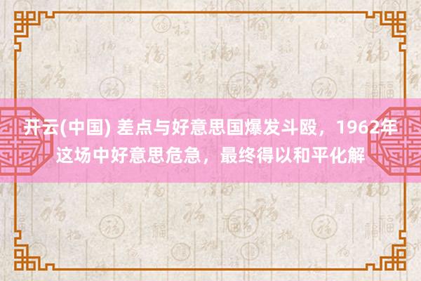 开云(中国) 差点与好意思国爆发斗殴，1962年这场中好意思危急，最终得以和平化解