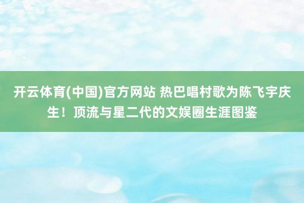 开云体育(中国)官方网站 热巴唱村歌为陈飞宇庆生！顶流与星二代的文娱圈生涯图鉴