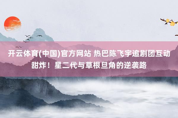 开云体育(中国)官方网站 热巴陈飞宇追剧团互动甜炸！星二代与草根旦角的逆袭路