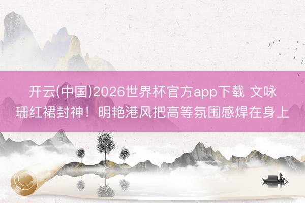 开云(中国)2026世界杯官方app下载 文咏珊红裙封神！明艳港风把高等氛围感焊在身上