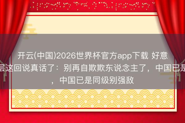 开云(中国)2026世界杯官方app下载 好意思军中枢高层这回说真话了：别再自欺欺东说念主了，中国已是同级别强敌