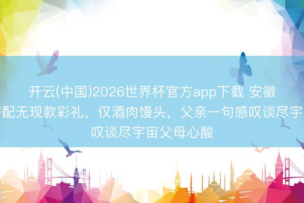 开云(中国)2026世界杯官方app下载 安徽女规划生许配无现款彩礼，仅酒肉馒头，父亲一句感叹谈尽宇宙父母心酸
