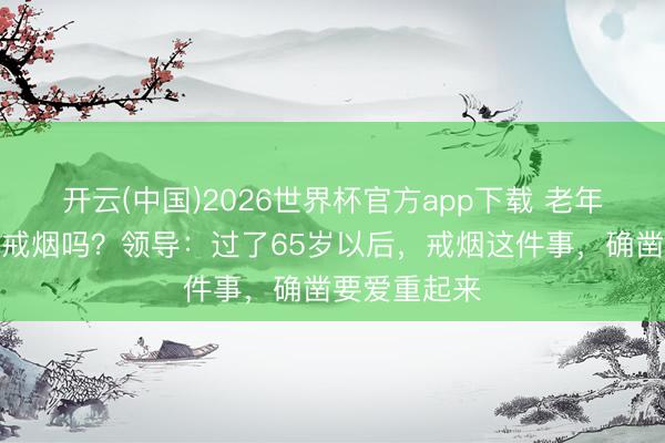 开云(中国)2026世界杯官方app下载 老年东说念主要戒烟吗？领导：过了65岁以后，戒烟这件事，确凿要爱重起来