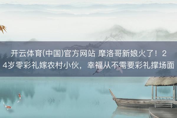 开云体育(中国)官方网站 摩洛哥新娘火了！24岁零彩礼嫁农村小伙，幸福从不需要彩礼撑场面
