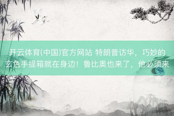 开云体育(中国)官方网站 特朗普访华，巧妙的玄色手提箱就在身边！鲁比奥也来了，他必须来
