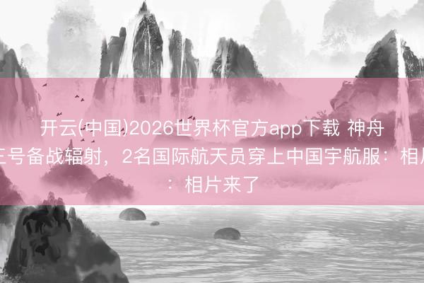 开云(中国)2026世界杯官方app下载 神舟二十三号备战辐射，2名国际航天员穿上中国宇航服：相片来了