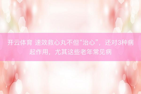 开云体育 速效救心丸不但“治心”，还对3种病起作用，尤其这些老年常见病