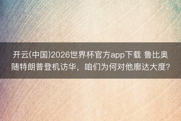 开云(中国)2026世界杯官方app下载 鲁比奥随特朗普登机访华，咱们为何对他廓达大度？