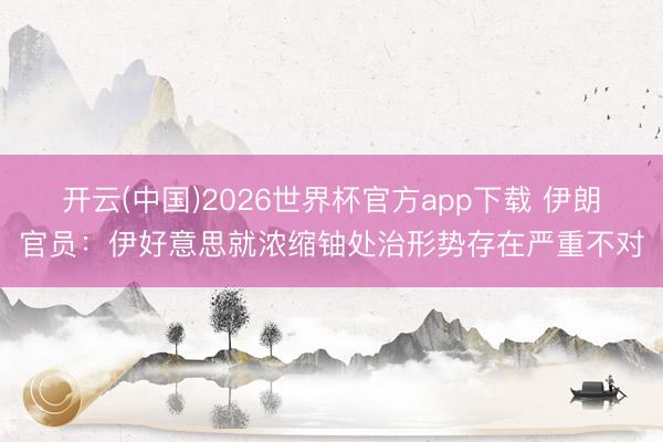 开云(中国)2026世界杯官方app下载 伊朗官员：伊好意思就浓缩铀处治形势存在严重不对