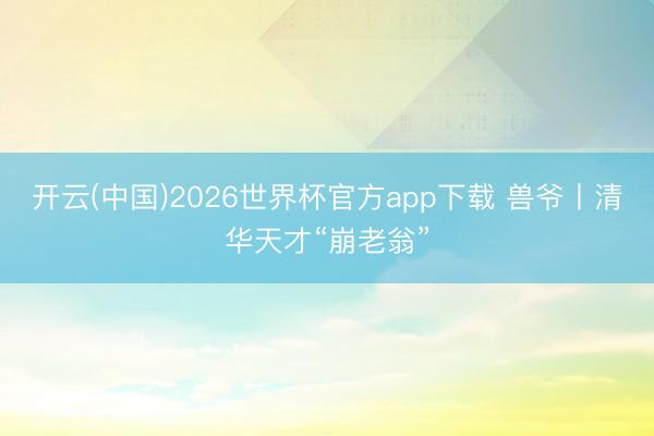 开云(中国)2026世界杯官方app下载 兽爷丨清华天才“崩老翁”