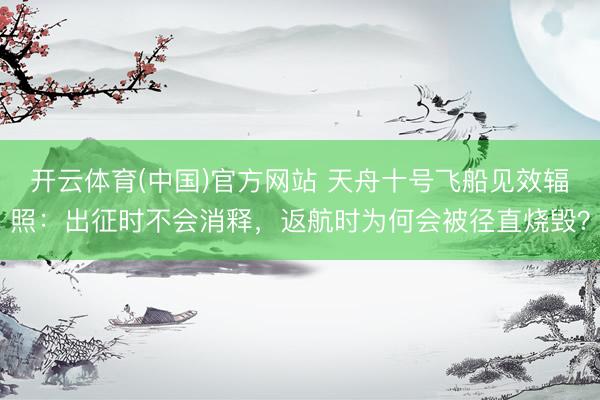 开云体育(中国)官方网站 天舟十号飞船见效辐照：出征时不会消释，返航时为何会被径直烧毁？