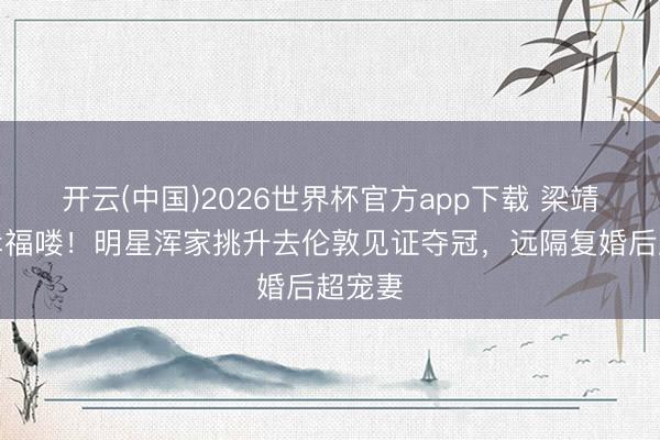 开云(中国)2026世界杯官方app下载 梁靖崑：幸福喽！明星浑家挑升去伦敦见证夺冠，远隔复婚后超宠妻