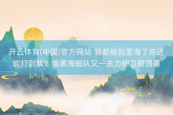 开云体育(中国)官方网站 我都躲到里海了你还能打到我？俄黑海舰队又一主力护卫舰遇袭