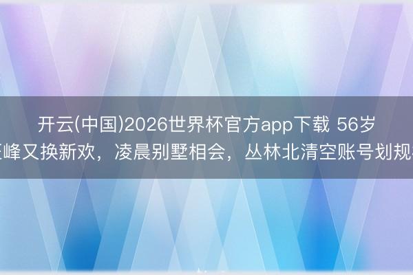 开云(中国)2026世界杯官方app下载 56岁汪峰又换新欢，凌晨别墅相会，丛林北清空账号划规模