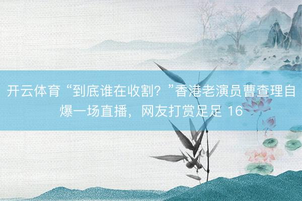 开云体育 “到底谁在收割？”香港老演员曹查理自爆一场直播，网友打赏足足 16