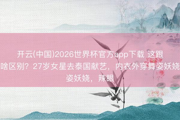 开云(中国)2026世界杯官方app下载 这跟不穿有啥区别？27岁女星去泰国献艺，内衣外穿舞姿妖娆，辣眼