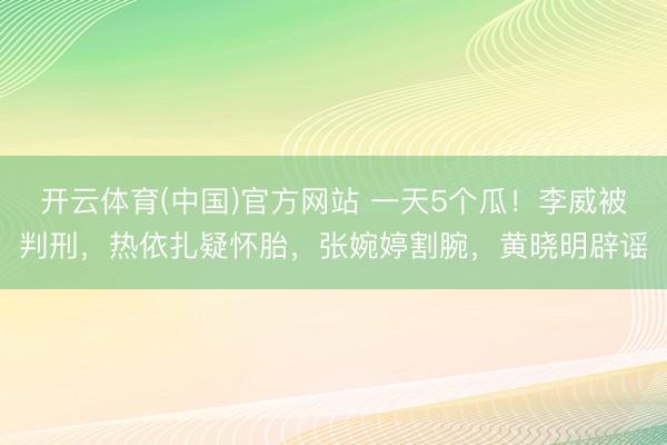 开云体育(中国)官方网站 一天5个瓜！李威被判刑，热依扎疑怀胎，张婉婷割腕，黄晓明辟谣