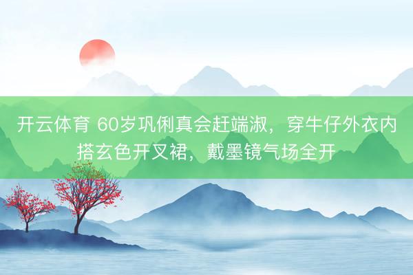 开云体育 60岁巩俐真会赶端淑，穿牛仔外衣内搭玄色开叉裙，戴墨镜气场全开