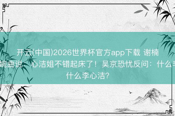 开云(中国)2026世界杯官方app下载 谢楠黎明犯婉曲说：心洁姐不错起床了！吴京恐忧反问：什么李心洁？
