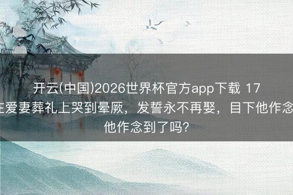 开云(中国)2026世界杯官方app下载 17年前他在爱妻葬礼上哭到晕厥，发誓永不再娶，目下他作念到了吗？