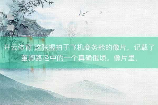 开云体育 这张握拍于飞机商务舱的像片，记载了董卿路径中的一个真确俄顷。像片里，
